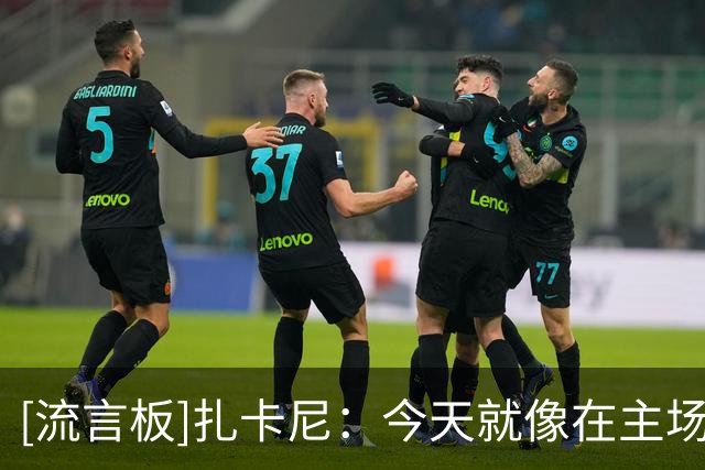 [流言板]扎卡尼：今天就像在主场踢球；联赛刚开始积分第一意义不大